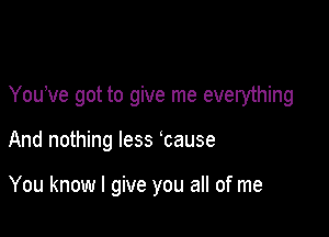 You've got to give me everything

And nothing less cause

You know I give you all of me