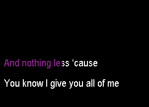 And nothing less cause

You know I give you all of me