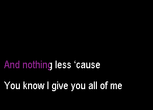 And nothing less cause

You know I give you all of me