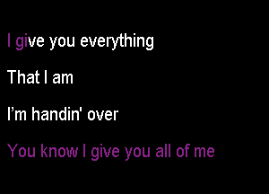 I give you everything
That I am

Fm handin' over

You know I give you all of me