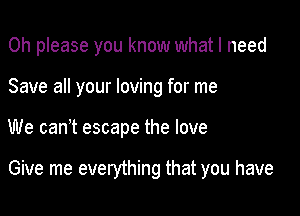 Oh please you know what I need
Save all your loving for me

We canot escape the love

Give me everything that you have