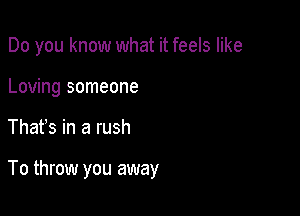 Do you know what it feels like
Loving someone

Thafs in a rush

To throw you away