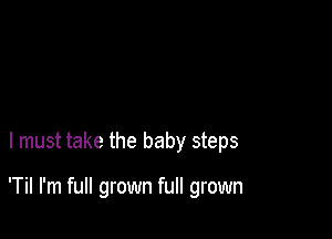 I must take the baby steps

'Til I'm full grown full grown