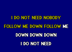 I DO NOT NEED NOBODY

FOLLOW ME DOWN FOLLOW ME
DOWN DOWN DOWN
I DO NOT NEED