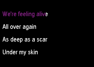 We're feeling alive

All over again

As deep as a scar

Under my skin