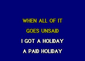 WHEN ALL OF IT

GOES UNSAID
I GOT A HOLIDAY
A PAID HOLIDAY