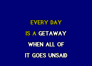 EVERY DAY

IS A GETAWAY
WHEN ALL OF
IT GOES UNSAID