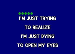 I'M JUST TRYING

TO REALIZE
I'M JUST DYING
TO OPEN MY EYES