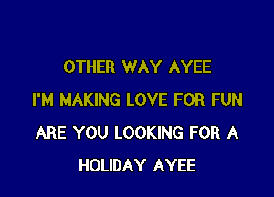 OTHER WAY AYEE

I'M MAKING LOVE FOR FUN
ARE YOU LOOKING FOR A
HOLIDAY AYEE