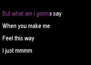But what am I gonna say

When you make me
Feel this way

I just mmmm