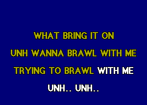 WHAT BRING IT ON

UNH WANNA BRAWL WITH ME
TRYING TO BRAWL WITH ME
UNH.. UNH..