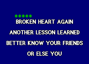 BROKEN HEART AGAIN
ANOTHER LESSON LEARNED
BETTER KNOWr YOUR FRIENDS
0R ELSE YOU