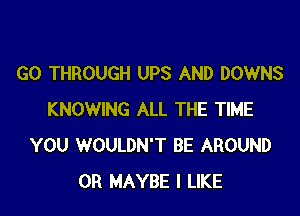 GO THROUGH UPS AND DOWNS

KNOWING ALL THE TIME
YOU WOULDN'T BE AROUND
0R MAYBE I LIKE