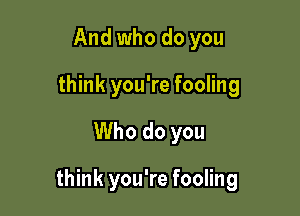 And who do you
think you're fooling

Who do you

think you're fooling