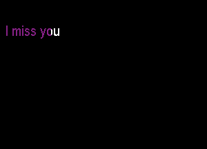 I miss you