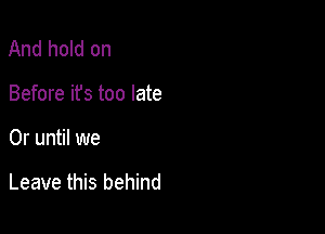 And hold on
Before ifs too late

0r until we

Leave this behind