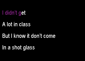 I didn t get
A lot in class

But I know it don't come

In a shot glass