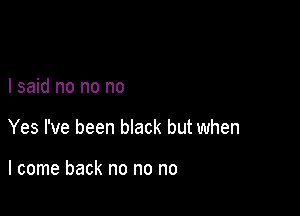 I said no no no

Yes I've been black but when

I come back no no no