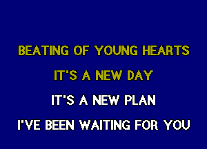BEATING OF YOUNG HEARTS

IT'S A NEW DAY
IT'S A NEW PLAN
I'VE BEEN WAITING FOR YOU