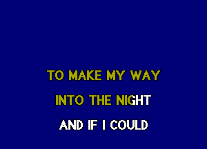 TO MAKE MY WAY
INTO THE NIGHT
AND IF I COULD