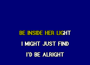 BE INSIDE HER LIGHT
l MIGHT JUST FIND
I'D BE ALRIGHT