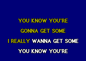 YOU KNOW YOU'RE

GONNA GET SOME
I REALLY WANNA GET SOME
YOU KNOW YOU'RE