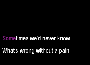 Sometimes we'd never know

Whafs wrong without a pain