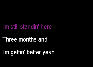 I'm still standin' here

Three months and

I'm gettin' better yeah