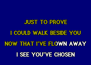 JUST TO PROVE

I COULD WALK BESIDE YOU
NOW THAT I'VE FLOWN AWAY
I SEE YOU'VE CHOSEN