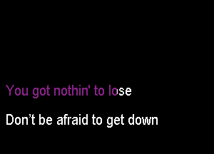 You got nothin' to lose

Don,t be afraid to get down