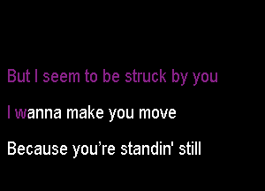 But I seem to be struck by you

lwanna make you move

Because you're standin' still
