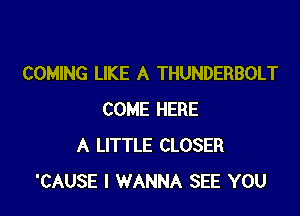 COMING LIKE A THUNDERBOLT

COME HERE
A LITTLE CLOSER
'CAUSE I WANNA SEE YOU
