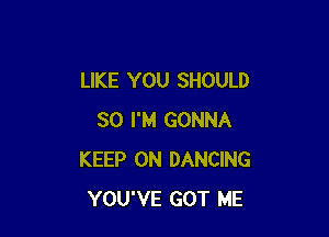 LIKE YOU SHOULD

SO I'M GONNA
KEEP ON DANCING
YOU'VE GOT ME