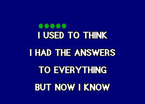I USED TO THINK

I HAD THE ANSWERS
T0 EVERYTHING
BUT NOW I KNOW