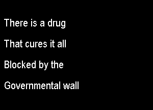 There is a drug

That cures it an
Blocked by the

Governmental wall