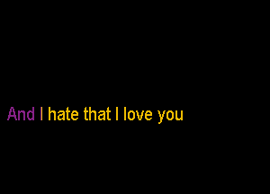 And I hate that I love you