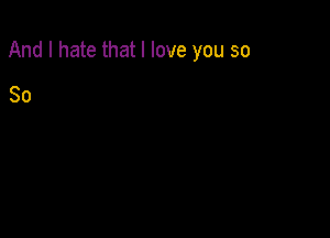 And I hate that I love you so

So