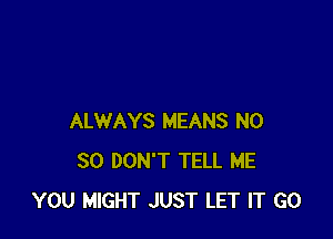 ALWAYS MEANS N0
30 DON'T TELL ME
YOU MIGHT JUST LET IT G0