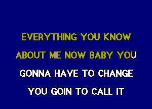EVERYTHING YOU KNOW

ABOUT ME NOW BABY YOU
GONNA HAVE TO CHANGE
YOU GOIN TO CALL IT