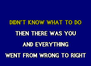 DIDN'T KNOW WHAT TO DO

THEN THERE WAS YOU
AND EVERYTHING
WENT FROM WRONG T0 RIGHT