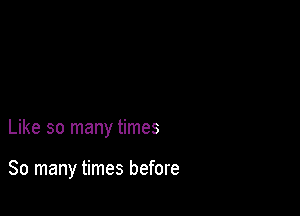 Like so many times

So many times before