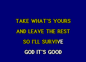 TAKE WHAT'S YOURS

AND LEAVE THE REST
SO I'LL SURVIVE
GOD IT'S GOOD