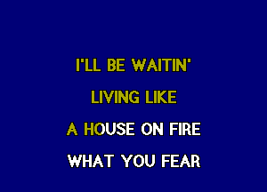 I'LL BE WAITIN'

LIVING LIKE
A HOUSE ON FIRE
WHAT YOU FEAR