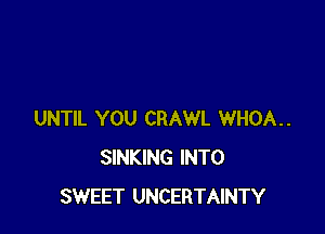 UNTIL YOU CRAWL WHOA..
SINKING INTO
SWEET UNCERTAINTY