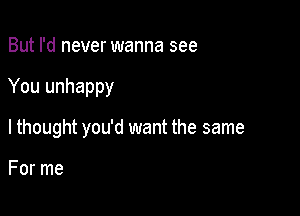 But I'd never wanna see

You unhappy

lthought you'd want the same

For me