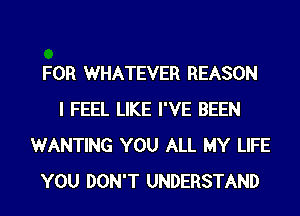 FOR WHATEVER REASON
I FEEL LIKE I'VE BEEN
WANTING YOU ALL MY LIFE
YOU DON'T UNDERSTAND