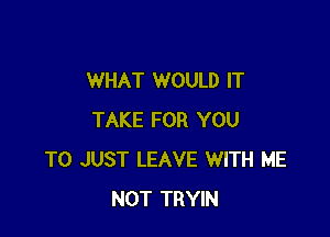 WHAT WOULD IT

TAKE FOR YOU
TO JUST LEAVE WITH ME
NOT TRYIN