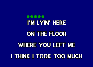 I'M LYIN' HERE

ON THE FLOOR
WHERE YOU LEFT ME
I THINK I TOOK TOO MUCH