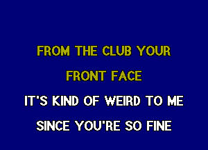 FROM THE CLUB YOUR

FRONT FACE
IT'S KIND OF WEIRD TO ME
SINCE YOU'RE SO FINE