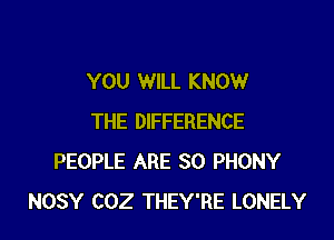 YOU WILL KNOW

THE DIFFERENCE
PEOPLE ARE SO PHONY
NOSY COZ THEY'RE LONELY